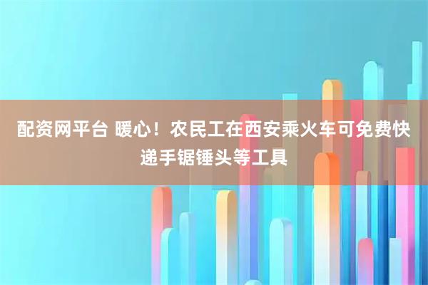 配资网平台 暖心！农民工在西安乘火车可免费快递手锯锤头等工具