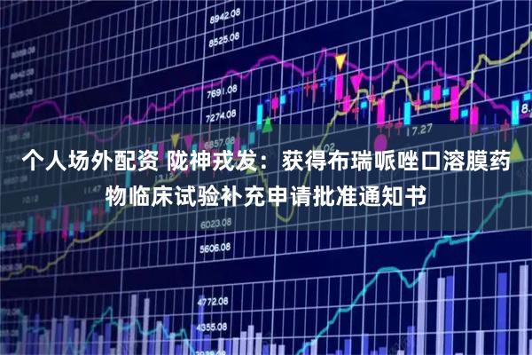 个人场外配资 陇神戎发：获得布瑞哌唑口溶膜药物临床试验补充申请批准通知书