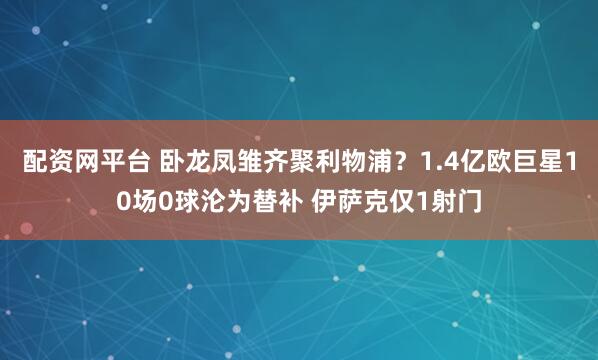 配资网平台 卧龙凤雏齐聚利物浦？1.4亿欧巨星10场0球沦为替补 伊萨克仅1射门