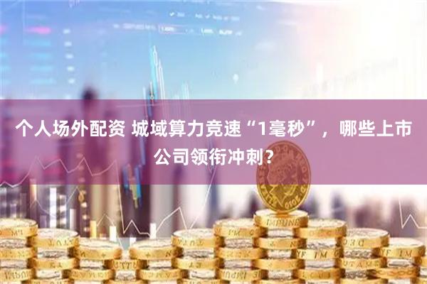 个人场外配资 城域算力竞速“1毫秒”,哪些上市公司领衔冲刺?