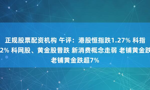 正规股票配资机构 午评：港股恒指跌1.27% 科指跌2.12% 科网股、黄金股普跌 新消费概念走弱 老铺黄金跌超7%