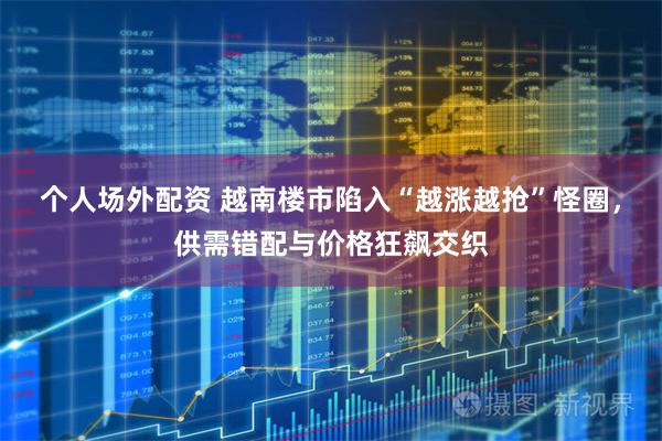个人场外配资 越南楼市陷入“越涨越抢”怪圈，供需错配与价格狂飙交织