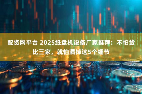 配资网平台 2025纸盘机设备厂家推荐：不怕货比三家，就怕漏掉这5个细节