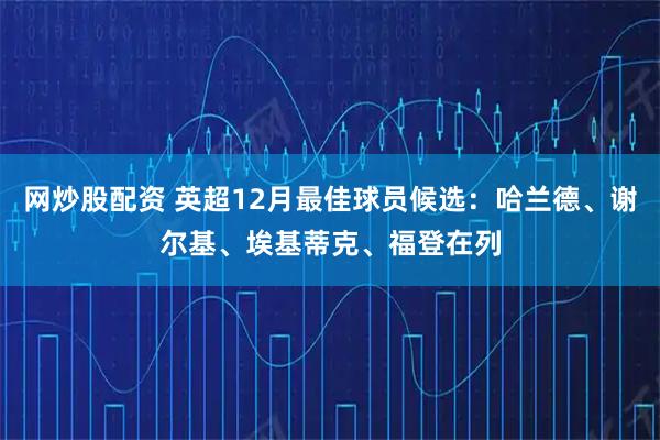网炒股配资 英超12月最佳球员候选：哈兰德、谢尔基、埃基蒂克、福登在列