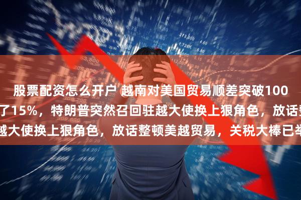 股票配资怎么开户 越南对美国贸易顺差突破1000亿美元，比前一年增长了15%，特朗普突然召回驻越大使换上狠角色，放话整顿美越贸易，关税大棒已举起