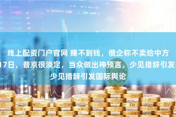 线上配资门户官网 赚不到钱，俄企称不卖给中方了！1月17日，普京很淡定，当众做出神预言，少见措辞引发国际舆论
