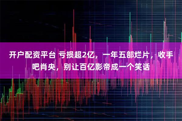 开户配资平台 亏损超2亿，一年五部烂片，收手吧肖央，别让百亿影帝成一个笑话