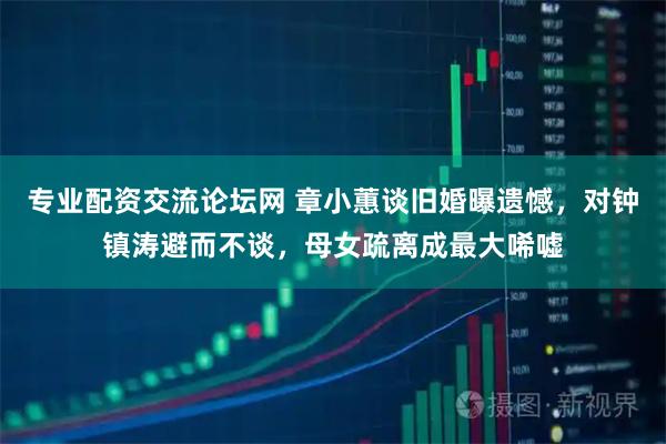 专业配资交流论坛网 章小蕙谈旧婚曝遗憾，对钟镇涛避而不谈，母女疏离成最大唏嘘