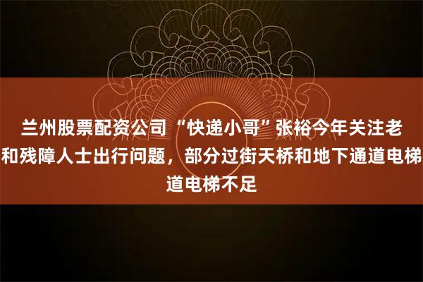 兰州股票配资公司 “快递小哥”张裕今年关注老年人和残障人士出行问题，部分过街天桥和地下通道电梯不足