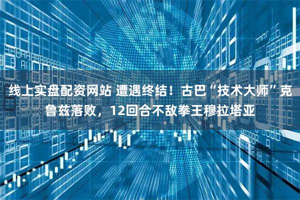 线上实盘配资网站 遭遇终结！古巴“技术大师”克鲁兹落败，12回合不敌拳王穆拉塔亚