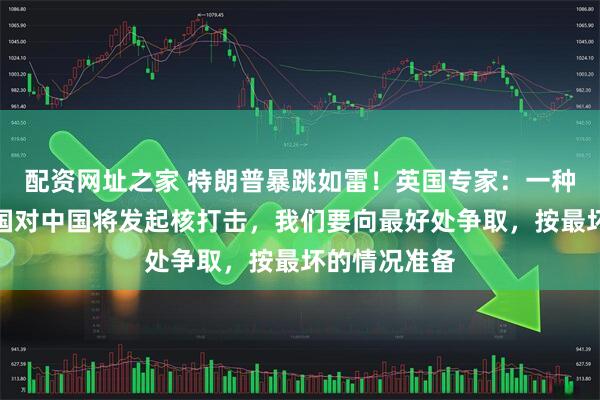 配资网址之家 特朗普暴跳如雷！英国专家：一种情况下，美国对中国将发起核打击，我们要向最好处争取，按最坏的情况准备