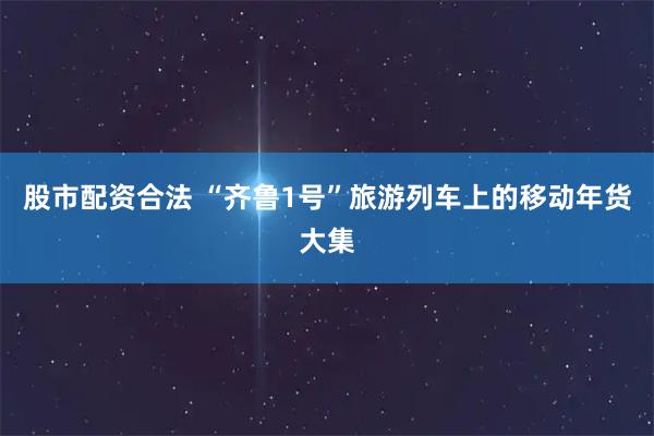 股市配资合法 “齐鲁1号”旅游列车上的移动年货大集
