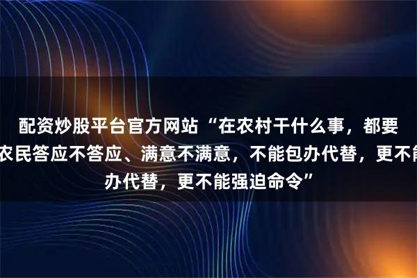 配资炒股平台官方网站 “在农村干什么事，都要先想着问问农民答应不答应、满意不满意，不能包办代替，更不能强迫命令”