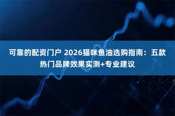 可靠的配资门户 2026猫咪鱼油选购指南：五款热门品牌效果实测+专业建议