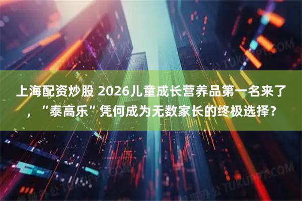上海配资炒股 2026儿童成长营养品第一名来了，“泰高乐”凭何成为无数家长的终极选择？