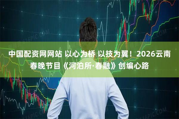 中国配资网网站 以心为桥 以技为翼！2026云南春晚节目《河泊所·春融》创编心路