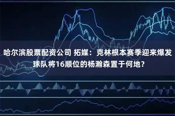 哈尔滨股票配资公司 拓媒：克林根本赛季迎来爆发 球队将16顺位的杨瀚森置于何地？