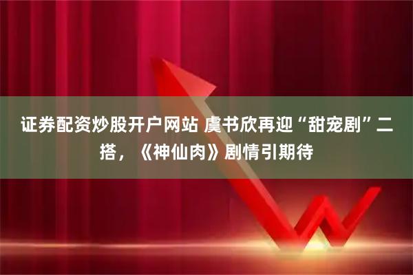 证券配资炒股开户网站 虞书欣再迎“甜宠剧”二搭，《神仙肉》剧情引期待