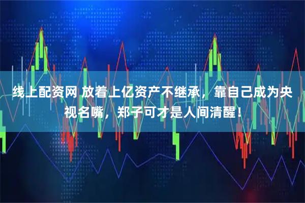 线上配资网 放着上亿资产不继承，靠自己成为央视名嘴，郑子可才是人间清醒！