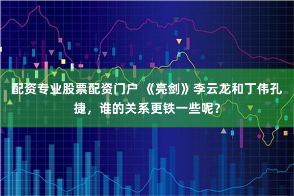 配资专业股票配资门户 《亮剑》李云龙和丁伟孔捷，谁的关系更铁一些呢？