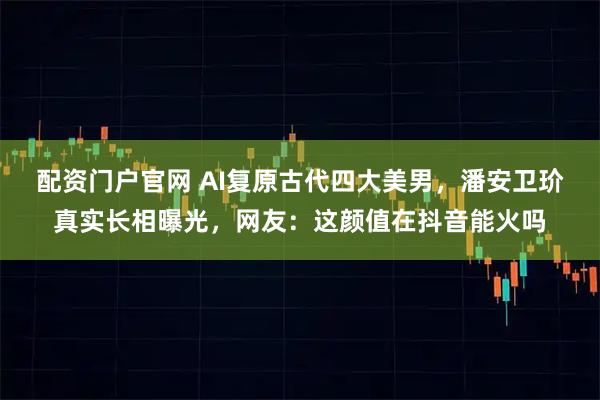 配资门户官网 AI复原古代四大美男，潘安卫玠真实长相曝光，网友：这颜值在抖音能火吗