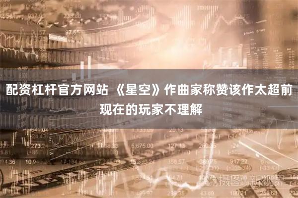 配资杠杆官方网站 《星空》作曲家称赞该作太超前 现在的玩家不理解