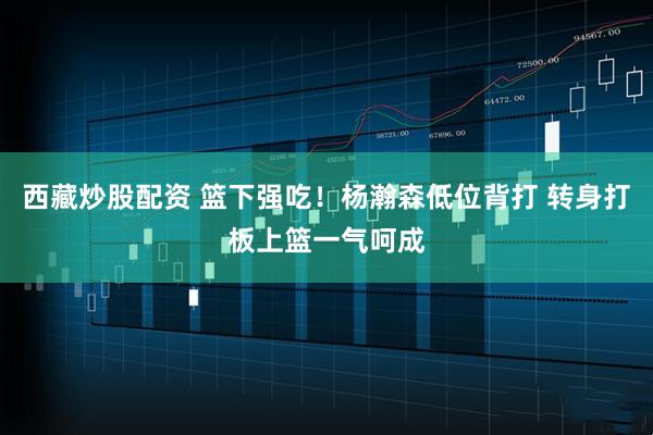 西藏炒股配资 篮下强吃！杨瀚森低位背打 转身打板上篮一气呵成