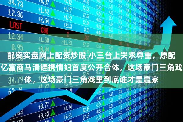 配资实盘网上配资炒股 小三台上哭求尊重，原配十年沉默不语！百亿富商马清铿携情妇首度公开合体，这场豪门三角戏里到底谁才是赢家