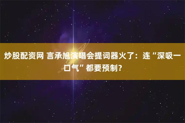 炒股配资网 言承旭演唱会提词器火了：连“深吸一口气”都要预制？