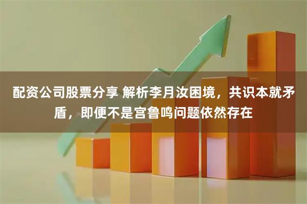 配资公司股票分享 解析李月汝困境，共识本就矛盾，即便不是宫鲁鸣问题依然存在