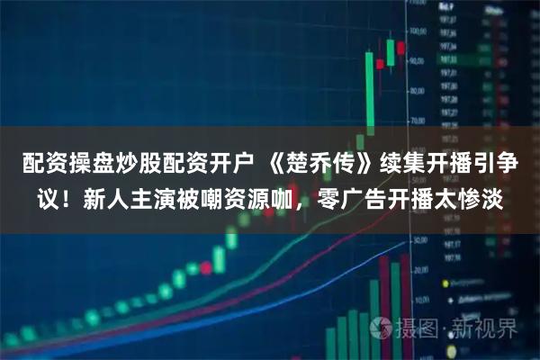 配资操盘炒股配资开户 《楚乔传》续集开播引争议！新人主演被嘲资源咖，零广告开播太惨淡