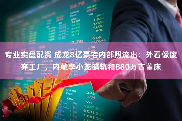 专业实盘配资 成龙8亿豪宅内部照流出：外看像废弃工厂，内藏李小龙暗轨和880万古董床