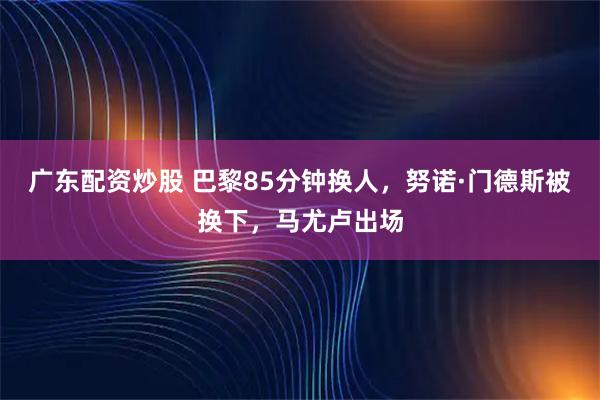 广东配资炒股 巴黎85分钟换人，努诺·门德斯被换下，马尤卢出场