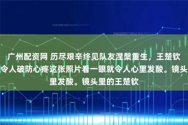 广州配资网 历尽艰辛终见队友涅槃重生，王楚钦的委屈瞬间令人破防心疼这张照片看一眼就令人心里发酸。镜头里的王楚钦