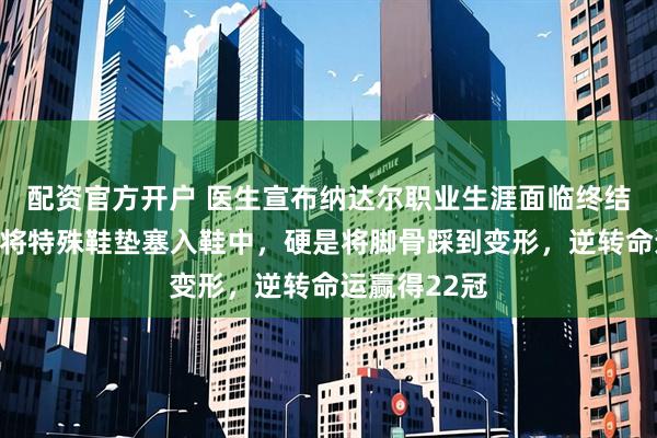 配资官方开户 医生宣布纳达尔职业生涯面临终结，他却毅然将特殊鞋垫塞入鞋中，硬是将脚骨踩到变形，逆转命运赢得22冠