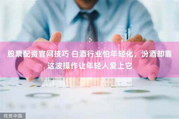 股票配资官网技巧 白酒行业怕年轻化，汾酒却靠这波操作让年轻人爱上它