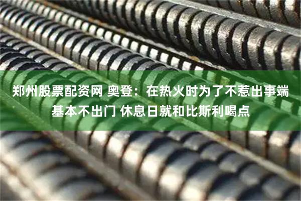 郑州股票配资网 奥登：在热火时为了不惹出事端基本不出门 休息日就和比斯利喝点