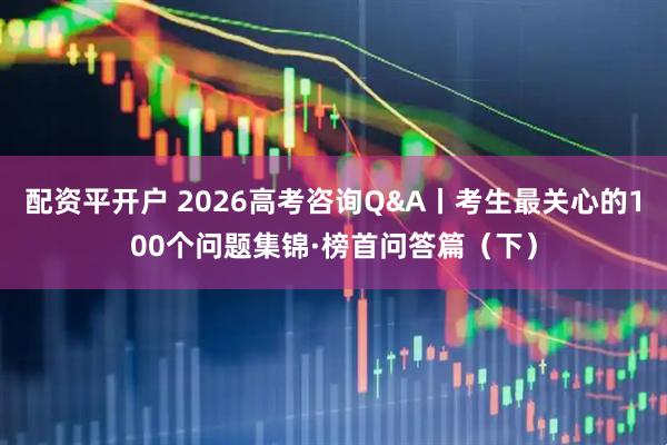 配资平开户 2026高考咨询Q&A丨考生最关心的100个问题集锦·榜首问答篇（下）