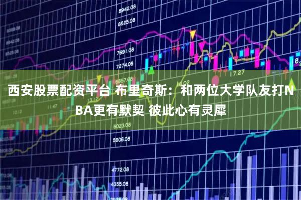 西安股票配资平台 布里奇斯：和两位大学队友打NBA更有默契 彼此心有灵犀