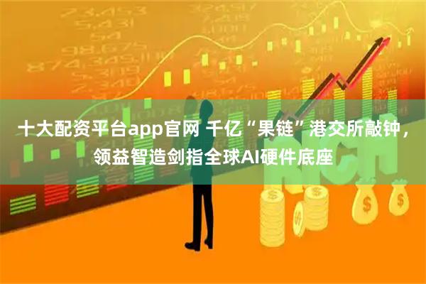十大配资平台app官网 千亿“果链”港交所敲钟，领益智造剑指全球AI硬件底座