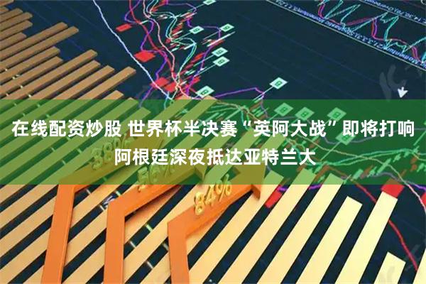 在线配资炒股 世界杯半决赛“英阿大战”即将打响 阿根廷深夜抵达亚特兰大