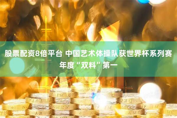 股票配资8倍平台 中国艺术体操队获世界杯系列赛年度“双料”第一