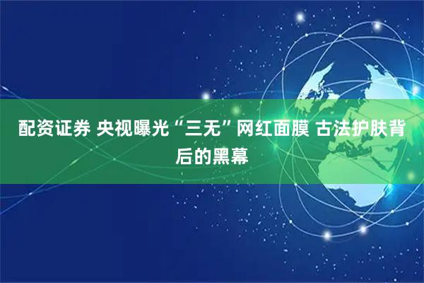 配资证券 央视曝光“三无”网红面膜 古法护肤背后的黑幕