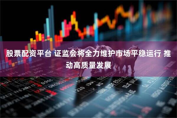股票配资平台 证监会将全力维护市场平稳运行 推动高质量发展