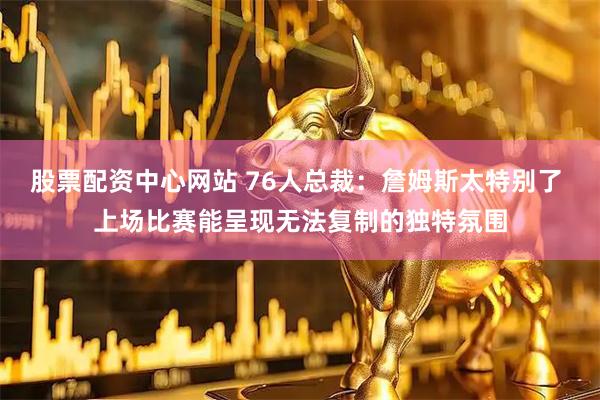 股票配资中心网站 76人总裁：詹姆斯太特别了 上场比赛能呈现无法复制的独特氛围